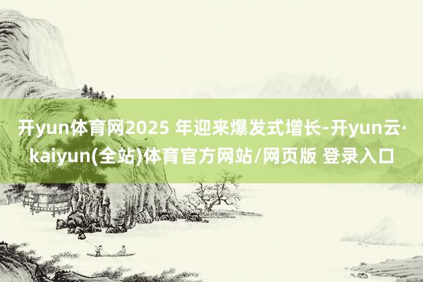 开yun体育网2025 年迎来爆发式增长-开yun云·kaiyun(全站)体育官方网站/网页版 登录入口