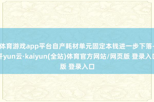 体育游戏app平台自产耗材单元固定本钱进一步下落-开yun云·kaiyun(全站)体育官方网站/网页版 登录入口