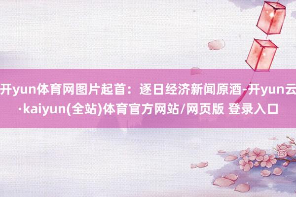 开yun体育网图片起首：逐日经济新闻原酒-开yun云·kaiyun(全站)体育官方网站/网页版 登录入口