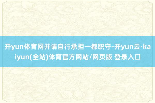 开yun体育网并请自行承担一都职守-开yun云·kaiyun(全站)体育官方网站/网页版 登录入口