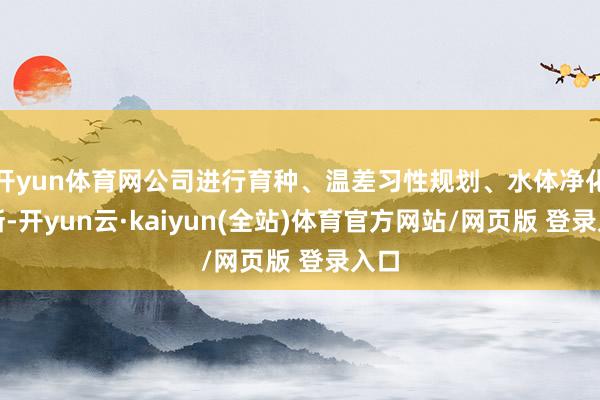 开yun体育网公司进行育种、温差习性规划、水体净化不断-开yun云·kaiyun(全站)体育官方网站/网页版 登录入口