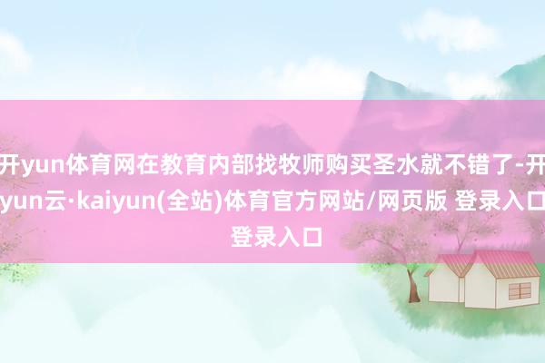 开yun体育网在教育内部找牧师购买圣水就不错了-开yun云·kaiyun(全站)体育官方网站/网页版 登录入口
