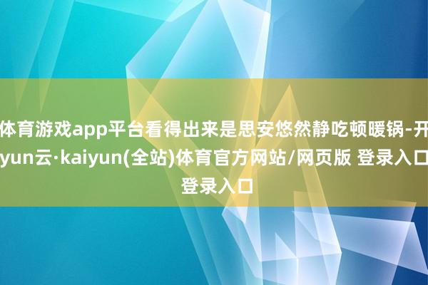 体育游戏app平台看得出来是思安悠然静吃顿暖锅-开yun云·kaiyun(全站)体育官方网站/网页版 登录入口