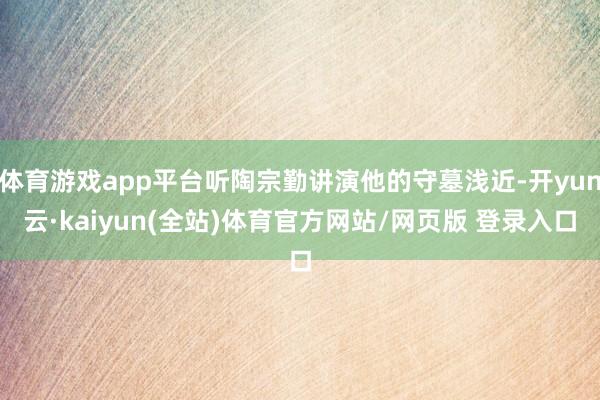 体育游戏app平台听陶宗勤讲演他的守墓浅近-开yun云·kaiyun(全站)体育官方网站/网页版 登录入口