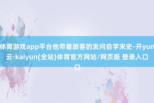 体育游戏app平台他带着旅客的发问自学宋史-开yun云·kaiyun(全站)体育官方网站/网页版 登录入口