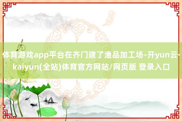 体育游戏app平台在齐门建了渔品加工场-开yun云·kaiyun(全站)体育官方网站/网页版 登录入口