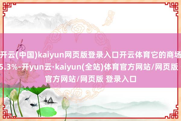 开云(中国)kaiyun网页版登录入口开云体育它的商场份额为15.3%-开yun云·kaiyun(全站)体育官方网站/网页版 登录入口