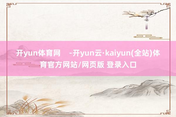 开yun体育网    -开yun云·kaiyun(全站)体育官方网站/网页版 登录入口