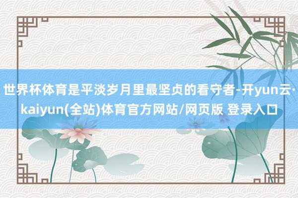 世界杯体育是平淡岁月里最坚贞的看守者-开yun云·kaiyun(全站)体育官方网站/网页版 登录入口