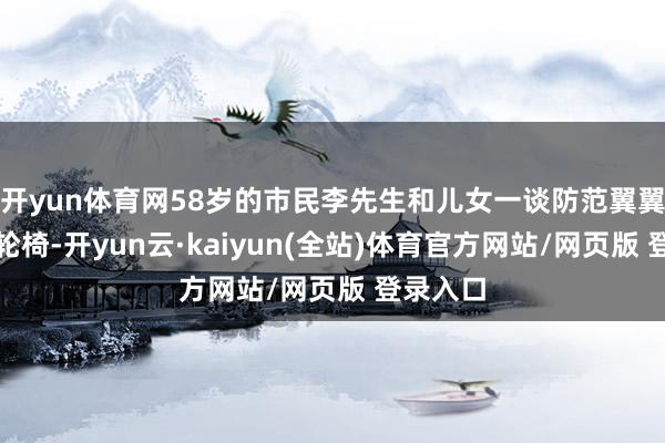 开yun体育网58岁的市民李先生和儿女一谈防范翼翼地推着轮椅-开yun云·kaiyun(全站)体育官方网站/网页版 登录入口