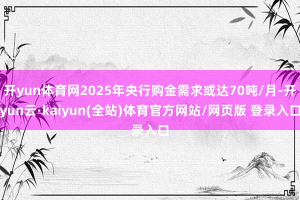开yun体育网2025年央行购金需求或达70吨/月-开yun云·kaiyun(全站)体育官方网站/网页版 登录入口