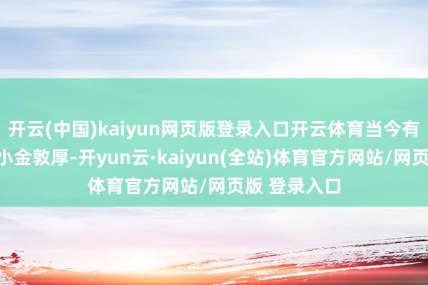 开云(中国)kaiyun网页版登录入口开云体育当今有专属对接的小金敦厚-开yun云·kaiyun(全站)体育官方网站/网页版 登录入口