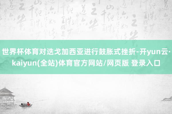 世界杯体育对迭戈加西亚进行鼓胀式挫折-开yun云·kaiyun(全站)体育官方网站/网页版 登录入口