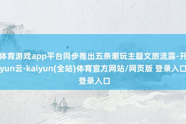 体育游戏app平台同步推出五条潮玩主题文旅流露-开yun云·kaiyun(全站)体育官方网站/网页版 登录入口