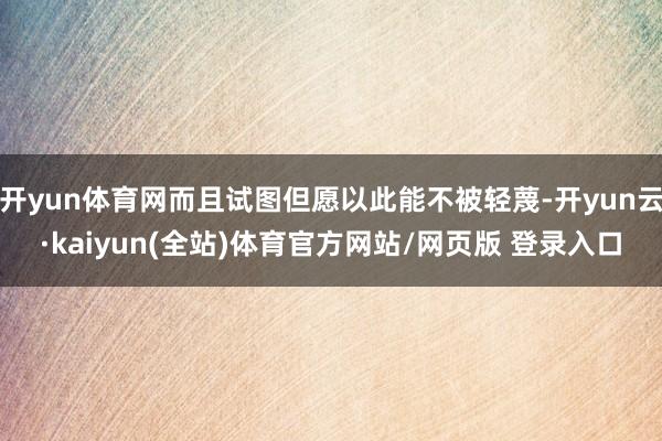 开yun体育网而且试图但愿以此能不被轻蔑-开yun云·kaiyun(全站)体育官方网站/网页版 登录入口