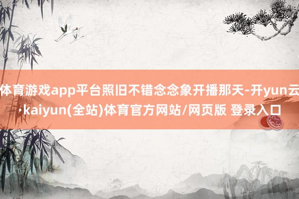 体育游戏app平台照旧不错念念象开播那天-开yun云·kaiyun(全站)体育官方网站/网页版 登录入口