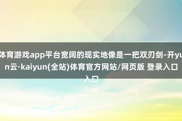 体育游戏app平台宽阔的现实地像是一把双刃剑-开yun云·kaiyun(全站)体育官方网站/网页版 登录入口