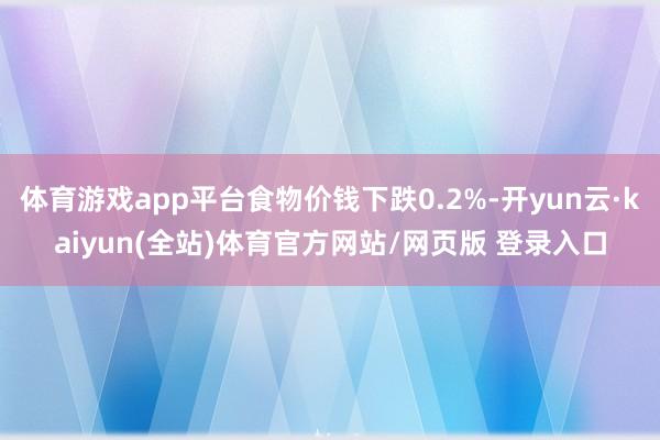 体育游戏app平台食物价钱下跌0.2%-开yun云·kaiyun(全站)体育官方网站/网页版 登录入口