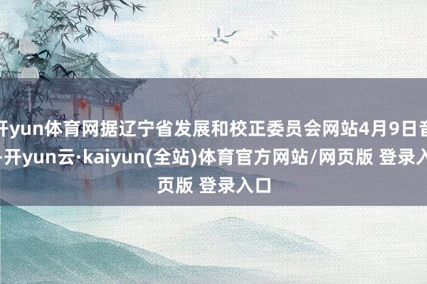 开yun体育网据辽宁省发展和校正委员会网站4月9日音讯-开yun云·kaiyun(全站)体育官方网站/网页版 登录入口