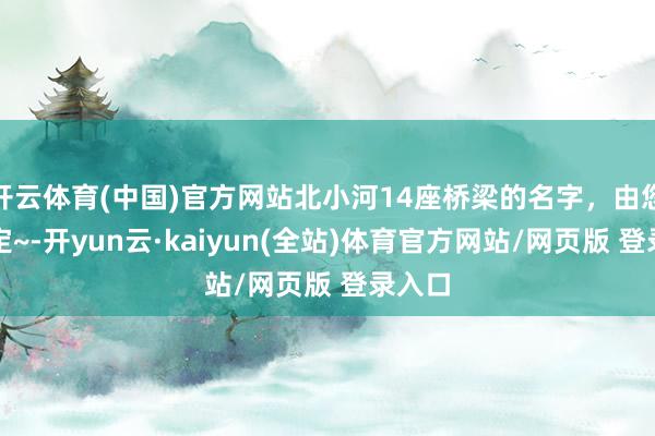 开云体育(中国)官方网站北小河14座桥梁的名字，由您来决定~-开yun云·kaiyun(全站)体育官方网站/网页版 登录入口