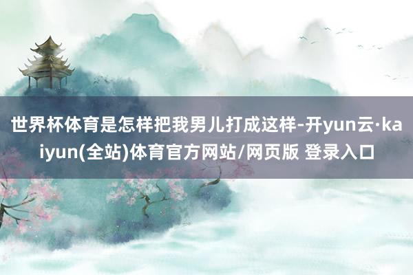 世界杯体育是怎样把我男儿打成这样-开yun云·kaiyun(全站)体育官方网站/网页版 登录入口