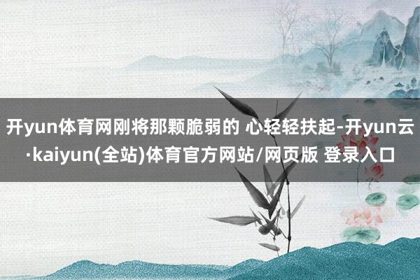 开yun体育网刚将那颗脆弱的 心轻轻扶起-开yun云·kaiyun(全站)体育官方网站/网页版 登录入口
