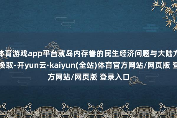 体育游戏app平台就岛内存眷的民生经济问题与大陆方面潜入换取-开yun云·kaiyun(全站)体育官方网站/网页版 登录入口