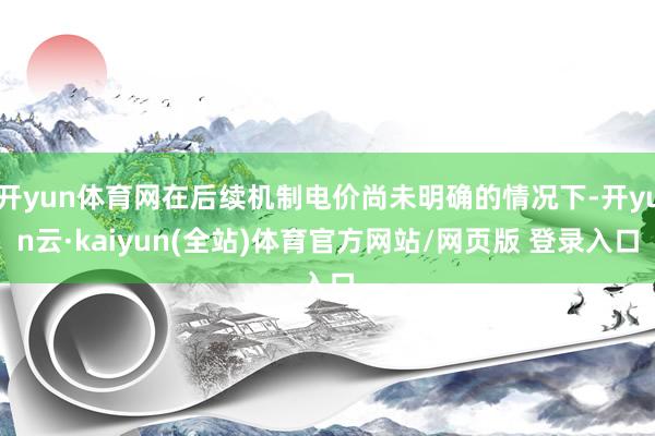 开yun体育网在后续机制电价尚未明确的情况下-开yun云·kaiyun(全站)体育官方网站/网页版 登录入口