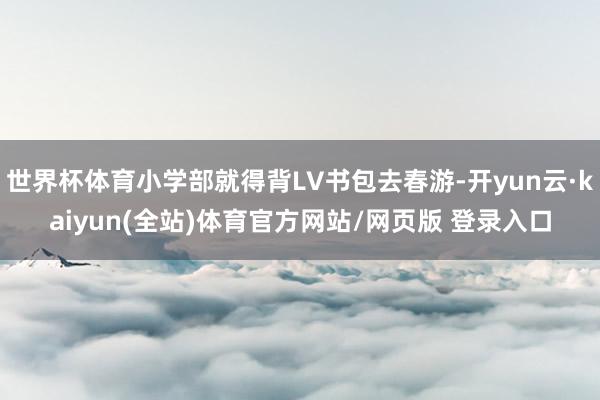 世界杯体育小学部就得背LV书包去春游-开yun云·kaiyun(全站)体育官方网站/网页版 登录入口