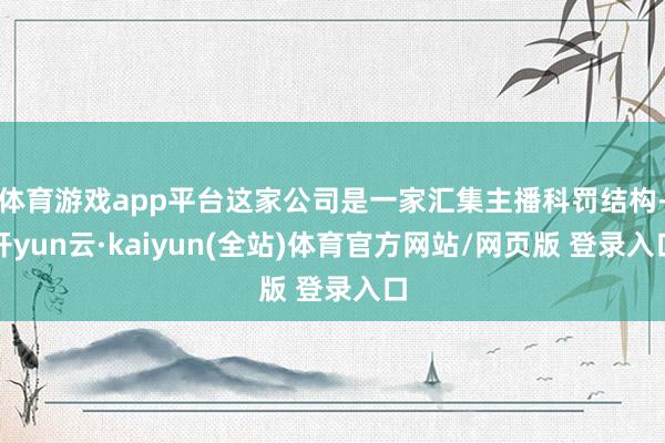体育游戏app平台这家公司是一家汇集主播科罚结构-开yun云·kaiyun(全站)体育官方网站/网页版 登录入口