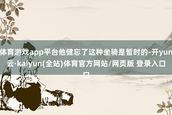 体育游戏app平台他健忘了这种坐骑是暂时的-开yun云·kaiyun(全站)体育官方网站/网页版 登录入口