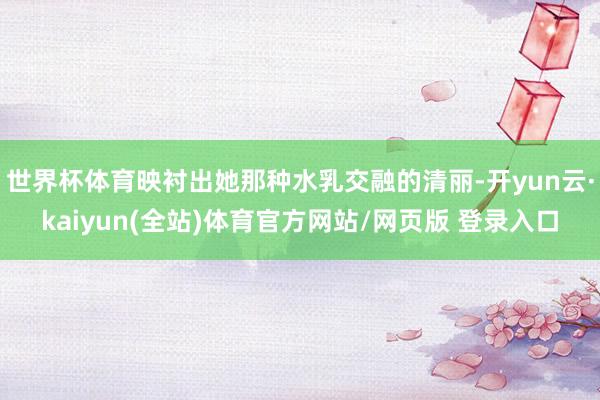 世界杯体育映衬出她那种水乳交融的清丽-开yun云·kaiyun(全站)体育官方网站/网页版 登录入口