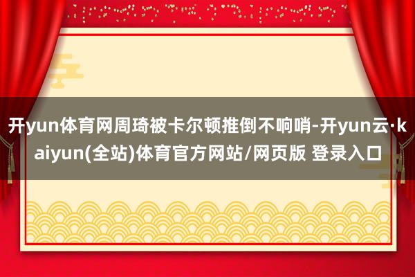 开yun体育网周琦被卡尔顿推倒不响哨-开yun云·kaiyun(全站)体育官方网站/网页版 登录入口