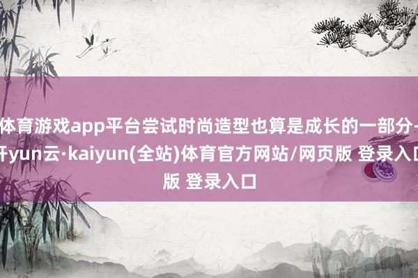 体育游戏app平台尝试时尚造型也算是成长的一部分-开yun云·kaiyun(全站)体育官方网站/网页版 登录入口