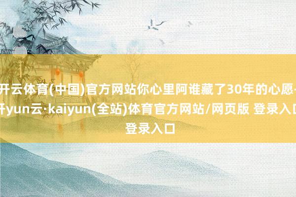 开云体育(中国)官方网站你心里阿谁藏了30年的心愿-开yun云·kaiyun(全站)体育官方网站/网页版 登录入口