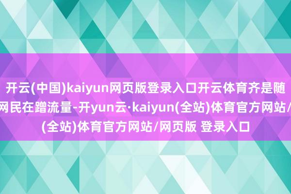 开云(中国)kaiyun网页版登录入口开云体育齐是随着自媒体和平凡网民在蹭流量-开yun云·kaiyun(全站)体育官方网站/网页版 登录入口