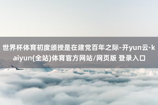 世界杯体育初度颁授是在建党百年之际-开yun云·kaiyun(全站)体育官方网站/网页版 登录入口