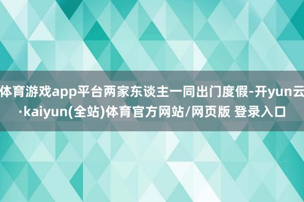 体育游戏app平台两家东谈主一同出门度假-开yun云·kaiyun(全站)体育官方网站/网页版 登录入口