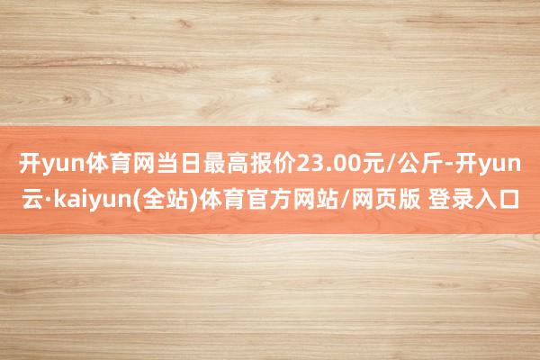 开yun体育网当日最高报价23.00元/公斤-开yun云·kaiyun(全站)体育官方网站/网页版 登录入口