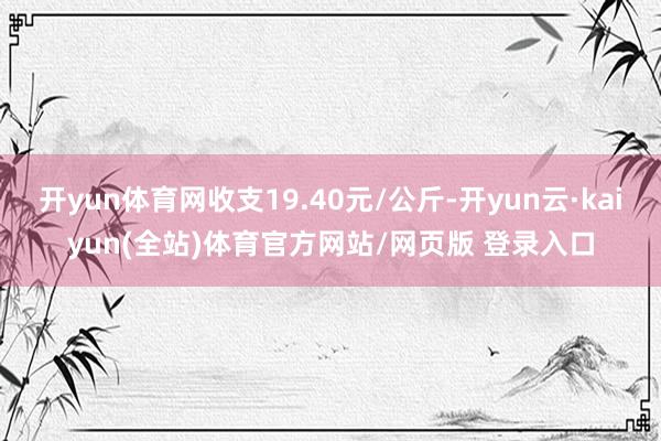 开yun体育网收支19.40元/公斤-开yun云·kaiyun(全站)体育官方网站/网页版 登录入口