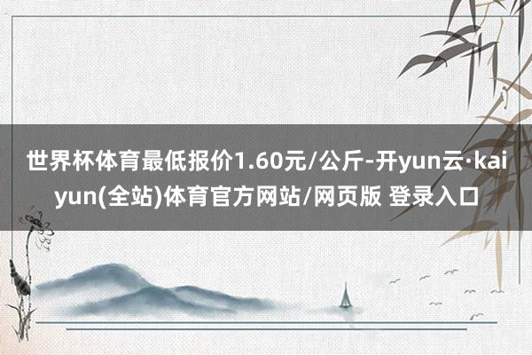 世界杯体育最低报价1.60元/公斤-开yun云·kaiyun(全站)体育官方网站/网页版 登录入口