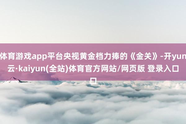 体育游戏app平台央视黄金档力捧的《金关》-开yun云·kaiyun(全站)体育官方网站/网页版 登录入口