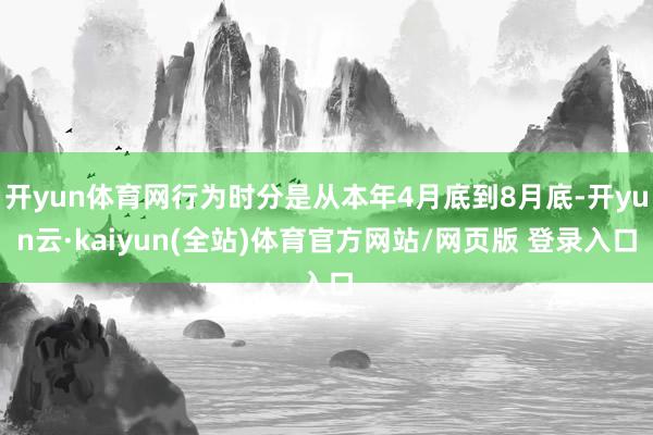 开yun体育网行为时分是从本年4月底到8月底-开yun云·kaiyun(全站)体育官方网站/网页版 登录入口