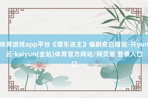 体育游戏app平台《镖东谈主》编剧俞白眉说-开yun云·kaiyun(全站)体育官方网站/网页版 登录入口