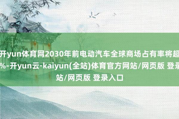 开yun体育网2030年前电动汽车全球商场占有率将超越40%-开yun云·kaiyun(全站)体育官方网站/网页版 登录入口