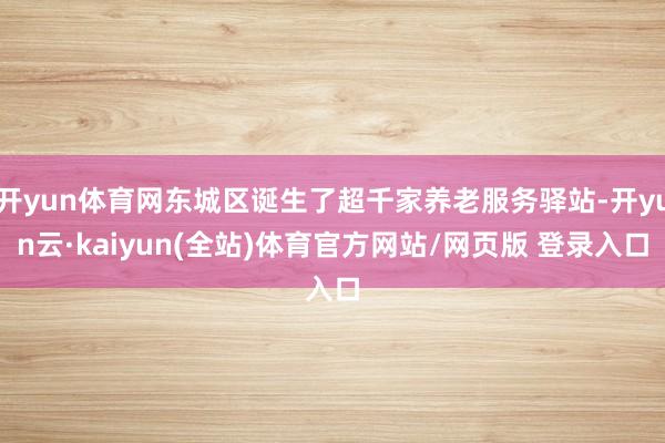 开yun体育网东城区诞生了超千家养老服务驿站-开yun云·kaiyun(全站)体育官方网站/网页版 登录入口