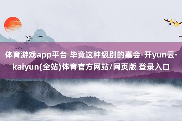 体育游戏app平台 毕竟这种级别的嘉会-开yun云·kaiyun(全站)体育官方网站/网页版 登录入口