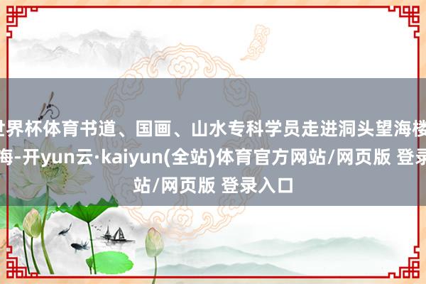 世界杯体育书道、国画、山水专科学员走进洞头望海楼、小洱海-开yun云·kaiyun(全站)体育官方网站/网页版 登录入口