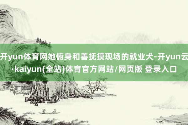 开yun体育网她俯身和善抚摸现场的就业犬-开yun云·kaiyun(全站)体育官方网站/网页版 登录入口