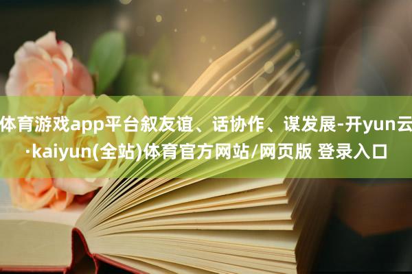 体育游戏app平台叙友谊、话协作、谋发展-开yun云·kaiyun(全站)体育官方网站/网页版 登录入口